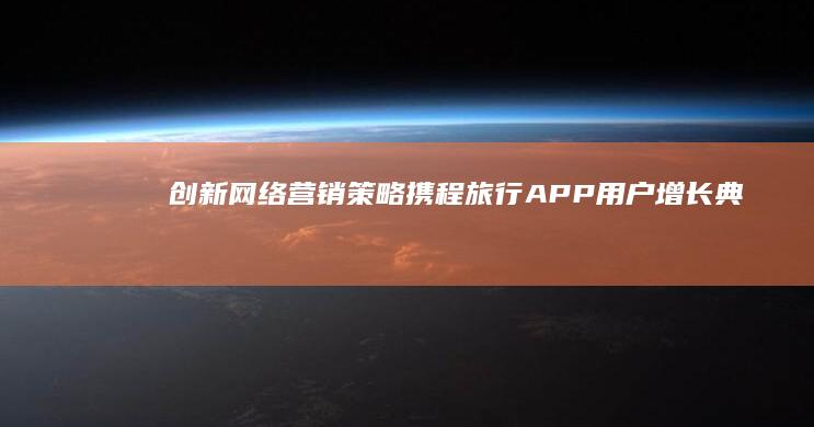 创新网络营销策略：携程旅行APP用户增长典型案例解析